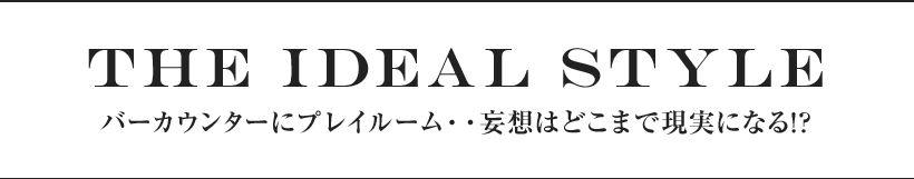 the ideal style バーカウンターにプレイルーム・・妄想はどこまで現実になる!?