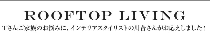 ROOFTOP LIVING Tさんご家族のお悩みに、インテリアスタイリストの川合さんがお応えしました！